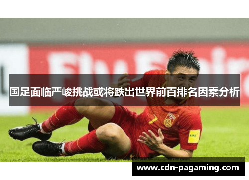 国足面临严峻挑战或将跌出世界前百排名因素分析