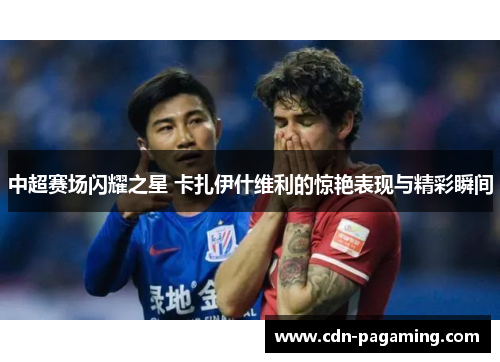 中超赛场闪耀之星 卡扎伊什维利的惊艳表现与精彩瞬间