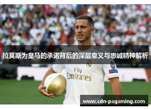 拉莫斯为皇马的承诺背后的深层意义与忠诚精神解析