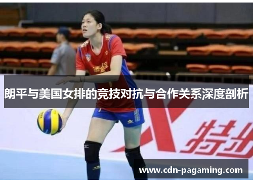 朗平与美国女排的竞技对抗与合作关系深度剖析