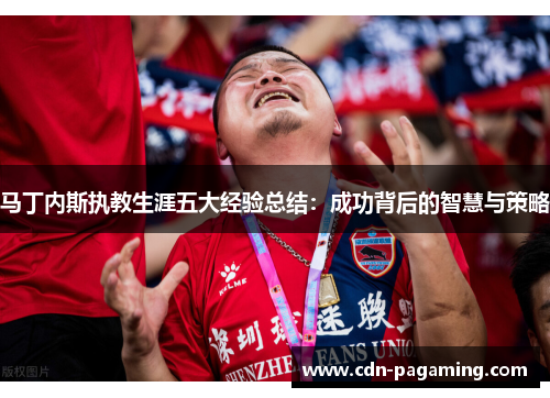 马丁内斯执教生涯五大经验总结:成功背后的智慧与策略 马丁内斯执教生涯五大经验总结:成功背后的智慧与策略