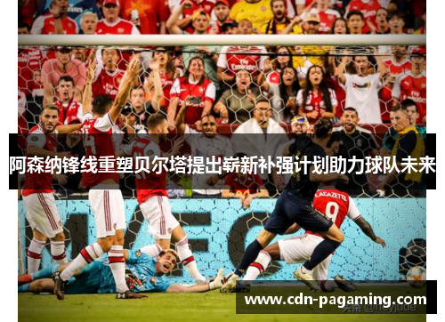 阿森纳锋线重塑贝尔塔提出崭新补强计划助力球队未来