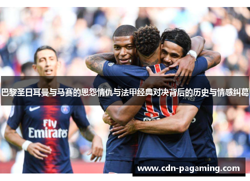 巴黎圣日耳曼与马赛的恩怨情仇与法甲经典对决背后的历史与情感纠葛