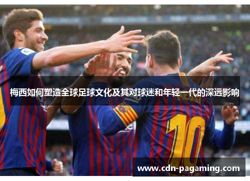 梅西如何塑造全球足球文化及其对球迷和年轻一代的深远影响 梅西如何塑造全球足球文化及其对球迷和年轻一代的深远影响