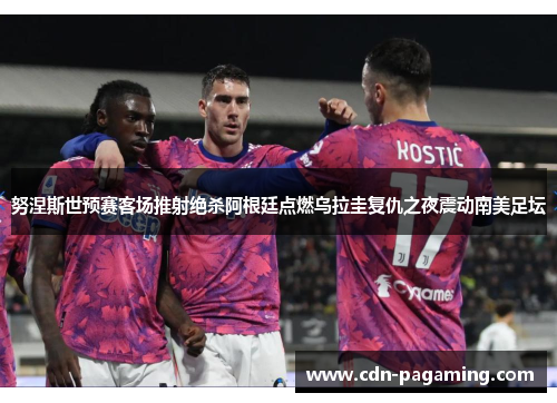 努涅斯世预赛客场推射绝杀阿根廷点燃乌拉圭复仇之夜震动南美足坛