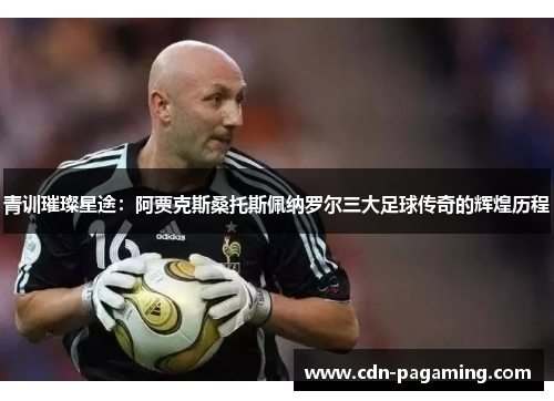 青训璀璨星途：阿贾克斯桑托斯佩纳罗尔三大足球传奇的辉煌历程